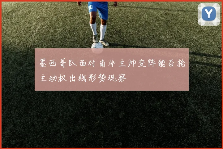 墨西哥队面对南非主帅变阵能否抢主动权出线形势观察