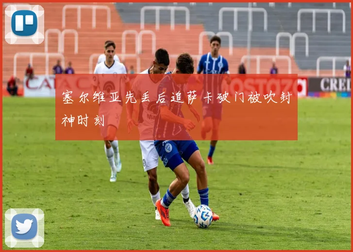塞尔维亚先丢后追萨卡破门被吹封神时刻