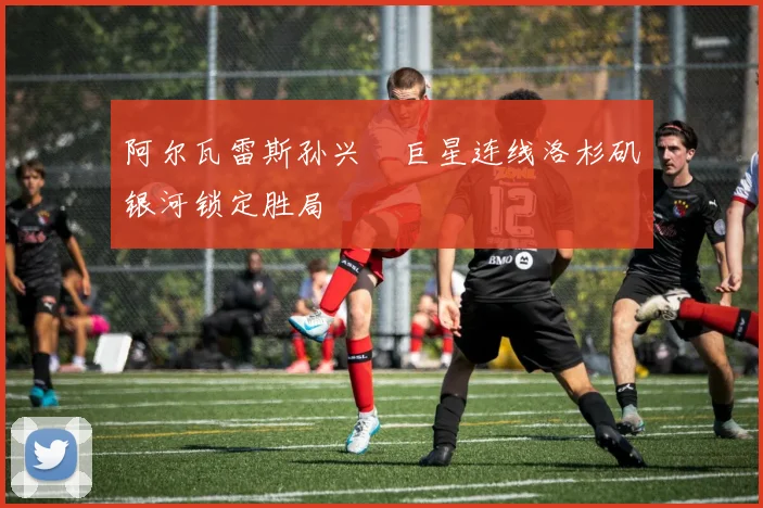 阿尔瓦雷斯孙兴慜巨星连线洛杉矶银河锁定胜局