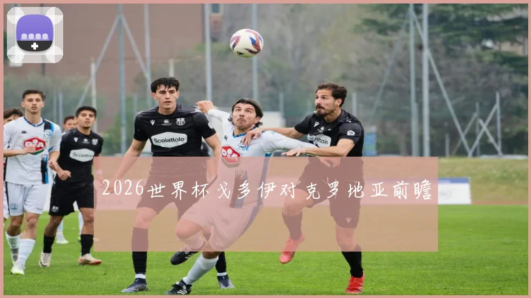 2026世界杯戈多伊对克罗地亚前瞻