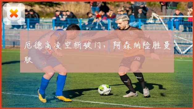 厄德高凌空斩破门,阿森纳险胜曼联