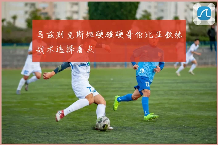 乌兹别克斯坦硬碰硬哥伦比亚教练战术选择看点