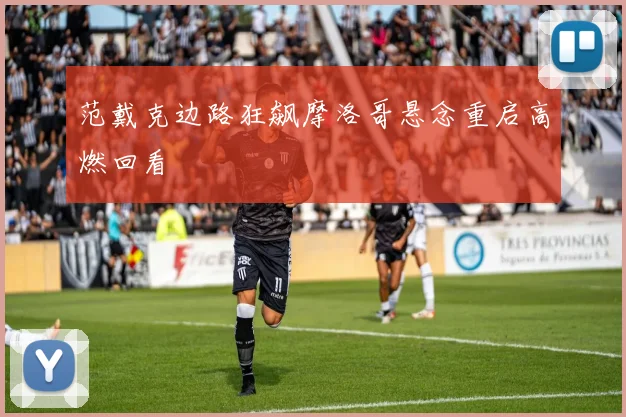 范戴克边路狂飙摩洛哥悬念重启高燃回看