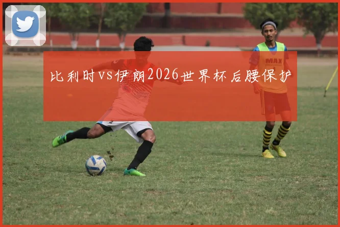 比利时vs伊朗2026世界杯后腰保护