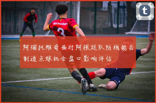 阿瑙托维奇面对阿根廷队防线能否制造点球机会盘口影响评估
