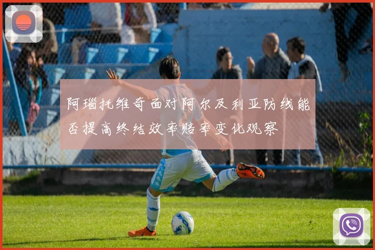 阿瑙托维奇面对阿尔及利亚防线能否提高终结效率赔率变化观察