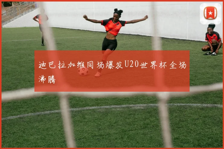 迪巴拉加维同场爆发U20世界杯全场沸腾