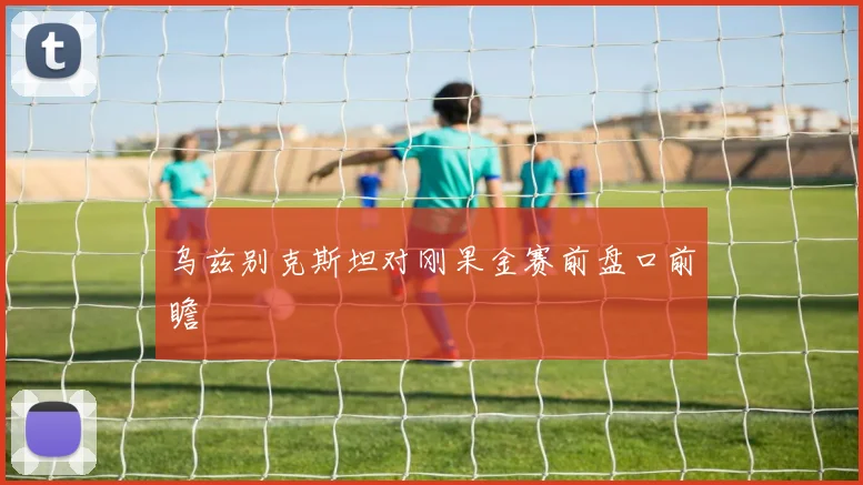 乌兹别克斯坦对刚果金赛前盘口前瞻