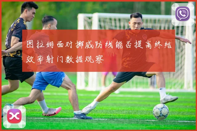 图拉姆面对挪威防线能否提高终结效率射门数据观察