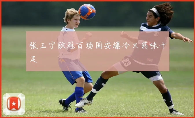 张玉宁欧冠百场国安爆冷火药味十足