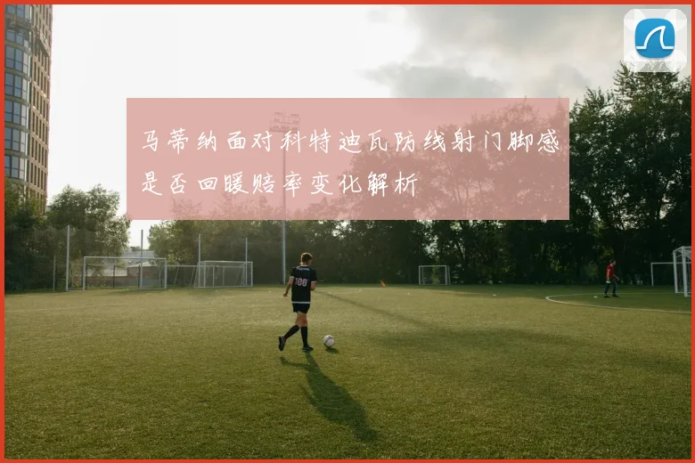 马蒂纳面对科特迪瓦防线射门脚感是否回暖赔率变化解析