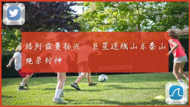 格列兹曼孙兴慜巨星连线山东泰山绝杀封神