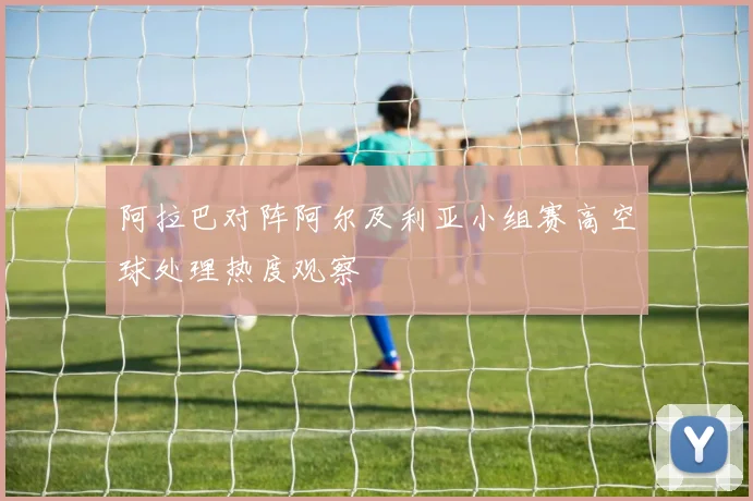 阿拉巴对阵阿尔及利亚小组赛高空球处理热度观察