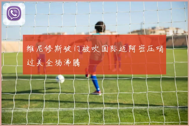 维尼修斯破门被吹国际迈阿密压哨过关全场沸腾