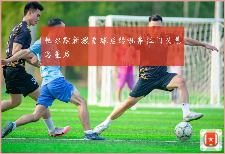 帕尔默新援首球后怒吼弗拉门戈悬念重启
