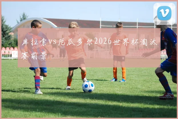库拉索vs厄瓜多尔2026世界杯淘汰赛前景