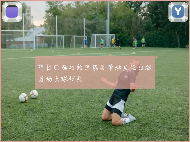 阿拉巴面对约旦能否带动后场出球后场出球研判