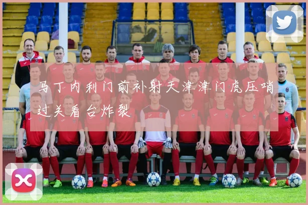 马丁内利门前补射天津津门虎压哨过关看台炸裂