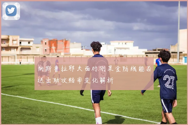 纳斯鲁拉耶夫面对刚果金防线能否送出助攻赔率变化解析