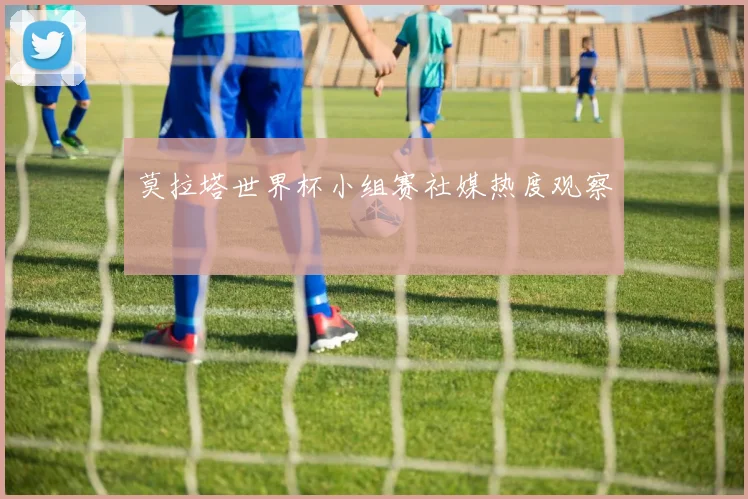 莫拉塔世界杯小组赛社媒热度观察