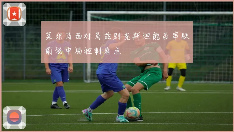 莱尔马面对乌兹别克斯坦能否串联前场中场控制看点