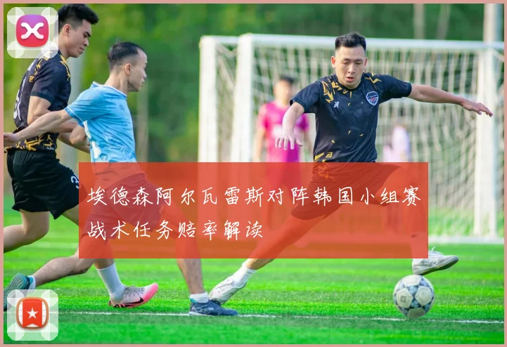 埃德森阿尔瓦雷斯对阵韩国小组赛战术任务赔率解读