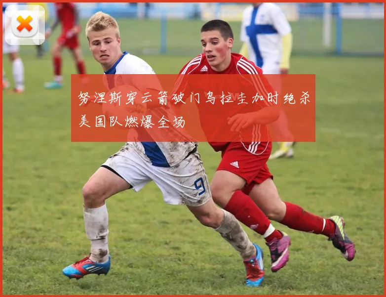 努涅斯穿云箭破门乌拉圭加时绝杀美国队燃爆全场