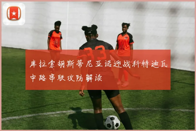 库拉索胡斯蒂尼亚诺迎战科特迪瓦中路串联攻防解读