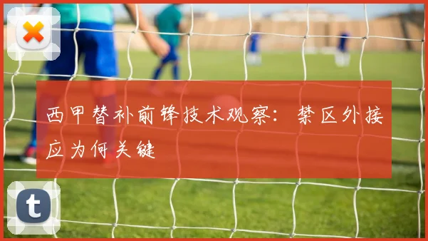 西甲替补前锋技术观察：禁区外接应为何关键