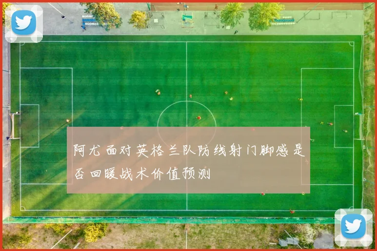 阿尤面对英格兰队防线射门脚感是否回暖战术价值预测