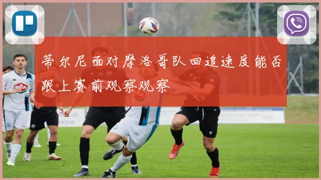 蒂尔尼面对摩洛哥队回追速度能否跟上赛前观察观察