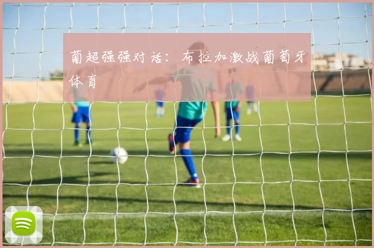 葡超强强对话:布拉加激战葡萄牙体育