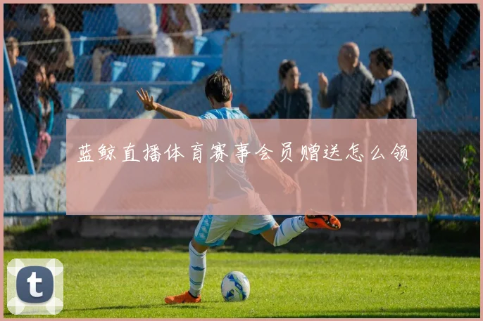 蓝鲸直播体育赛事会员赠送怎么领