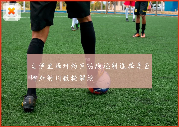 古伊里面对约旦防线远射选择是否增加射门数据解读