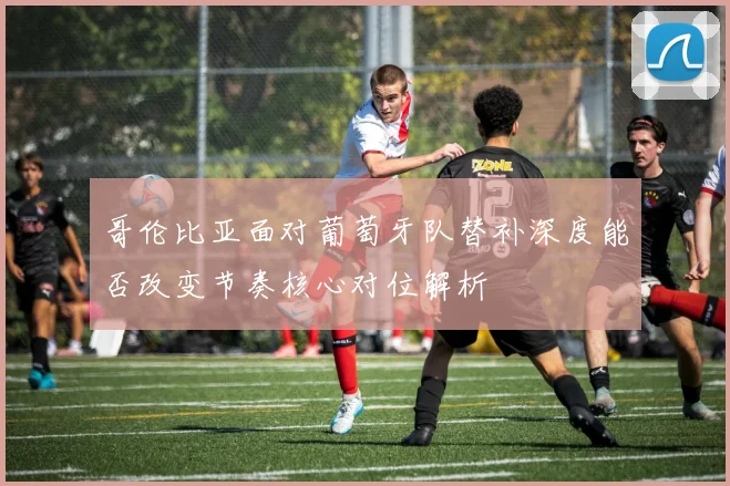 哥伦比亚面对葡萄牙队替补深度能否改变节奏核心对位解析