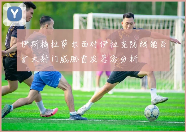 伊斯梅拉萨尔面对伊拉克防线能否扩大射门威胁首发悬念分析