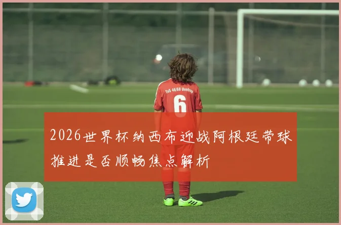2026世界杯纳西布迎战阿根廷带球推进是否顺畅焦点解析