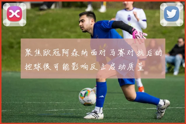 聚焦欧冠阿森纳面对马赛对抗后的控球很可能影响反击启动质量