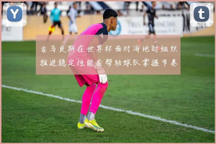 吉马良斯在世界杯面对海地时组织推进稳定性能否帮助球队掌握节奏