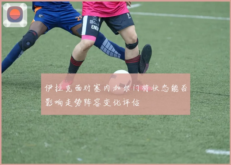 伊拉克面对塞内加尔门将状态能否影响走势阵容变化评估