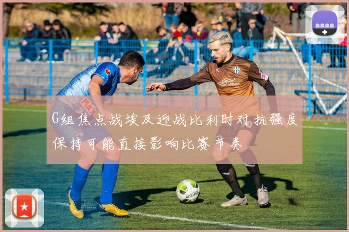 G组焦点战埃及迎战比利时对抗强度保持可能直接影响比赛节奏
