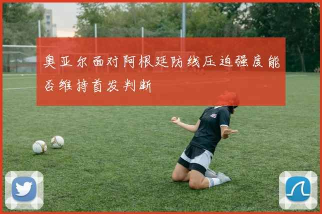 奥亚尔面对阿根廷防线压迫强度能否维持首发判断