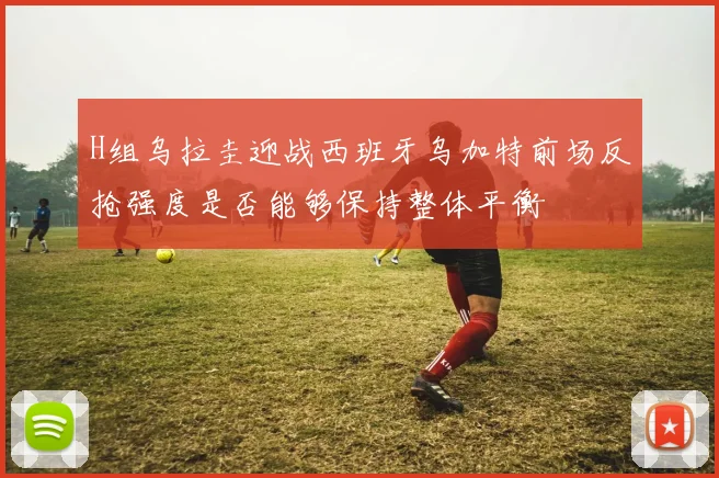 H组乌拉圭迎战西班牙乌加特前场反抢强度是否能够保持整体平衡