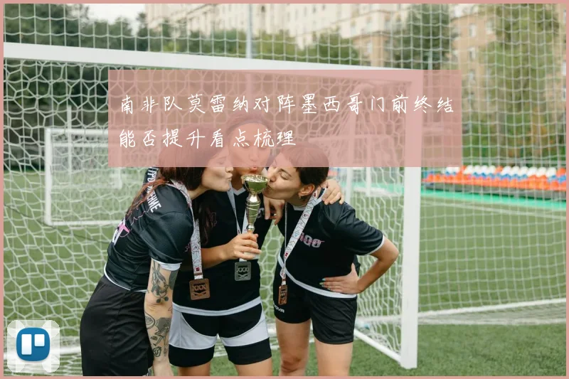 南非队莫雷纳对阵墨西哥门前终结能否提升看点梳理
