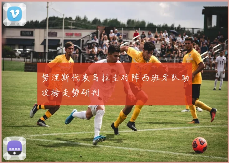 努涅斯代表乌拉圭对阵西班牙队助攻榜走势研判