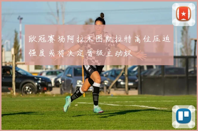 欧冠赛场阿拉木图凯拉特高位压迫强度或将决定晋级主动权