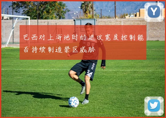 巴西对上海地时的进攻宽度控制能否持续制造禁区威胁