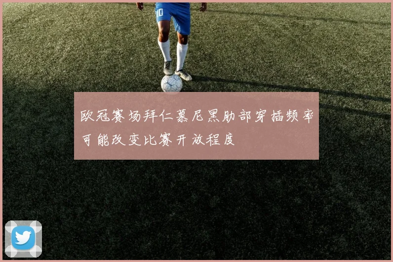 欧冠赛场拜仁慕尼黑肋部穿插频率可能改变比赛开放程度
