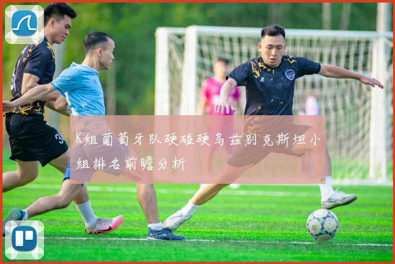 K组葡萄牙队硬碰硬乌兹别克斯坦小组排名前瞻分析