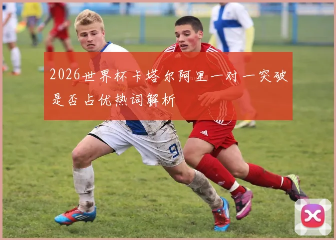 2026世界杯卡塔尔阿里一对一突破是否占优热词解析